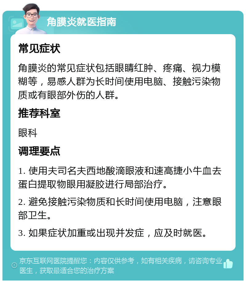 角膜炎就医指南 常见症状 角膜炎的常见症状包括眼睛红肿、疼痛、视力模糊等，易感人群为长时间使用电脑、接触污染物质或有眼部外伤的人群。 推荐科室 眼科 调理要点 1. 使用夫司名夫西地酸滴眼液和速高捷小牛血去蛋白提取物眼用凝胶进行局部治疗。 2. 避免接触污染物质和长时间使用电脑，注意眼部卫生。 3. 如果症状加重或出现并发症，应及时就医。