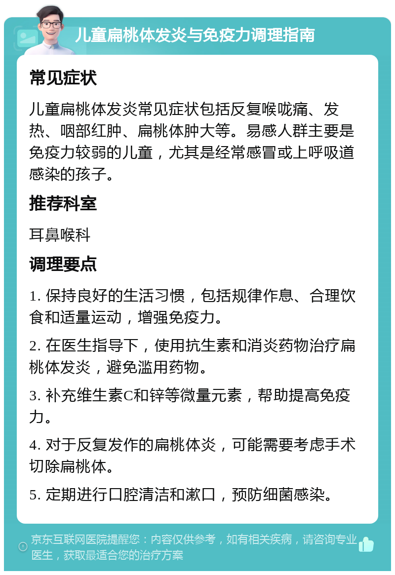 儿童扁桃体发炎与免疫力调理指南 常见症状 儿童扁桃体发炎常见症状包括反复喉咙痛、发热、咽部红肿、扁桃体肿大等。易感人群主要是免疫力较弱的儿童，尤其是经常感冒或上呼吸道感染的孩子。 推荐科室 耳鼻喉科 调理要点 1. 保持良好的生活习惯，包括规律作息、合理饮食和适量运动，增强免疫力。 2. 在医生指导下，使用抗生素和消炎药物治疗扁桃体发炎，避免滥用药物。 3. 补充维生素C和锌等微量元素，帮助提高免疫力。 4. 对于反复发作的扁桃体炎，可能需要考虑手术切除扁桃体。 5. 定期进行口腔清洁和漱口，预防细菌感染。