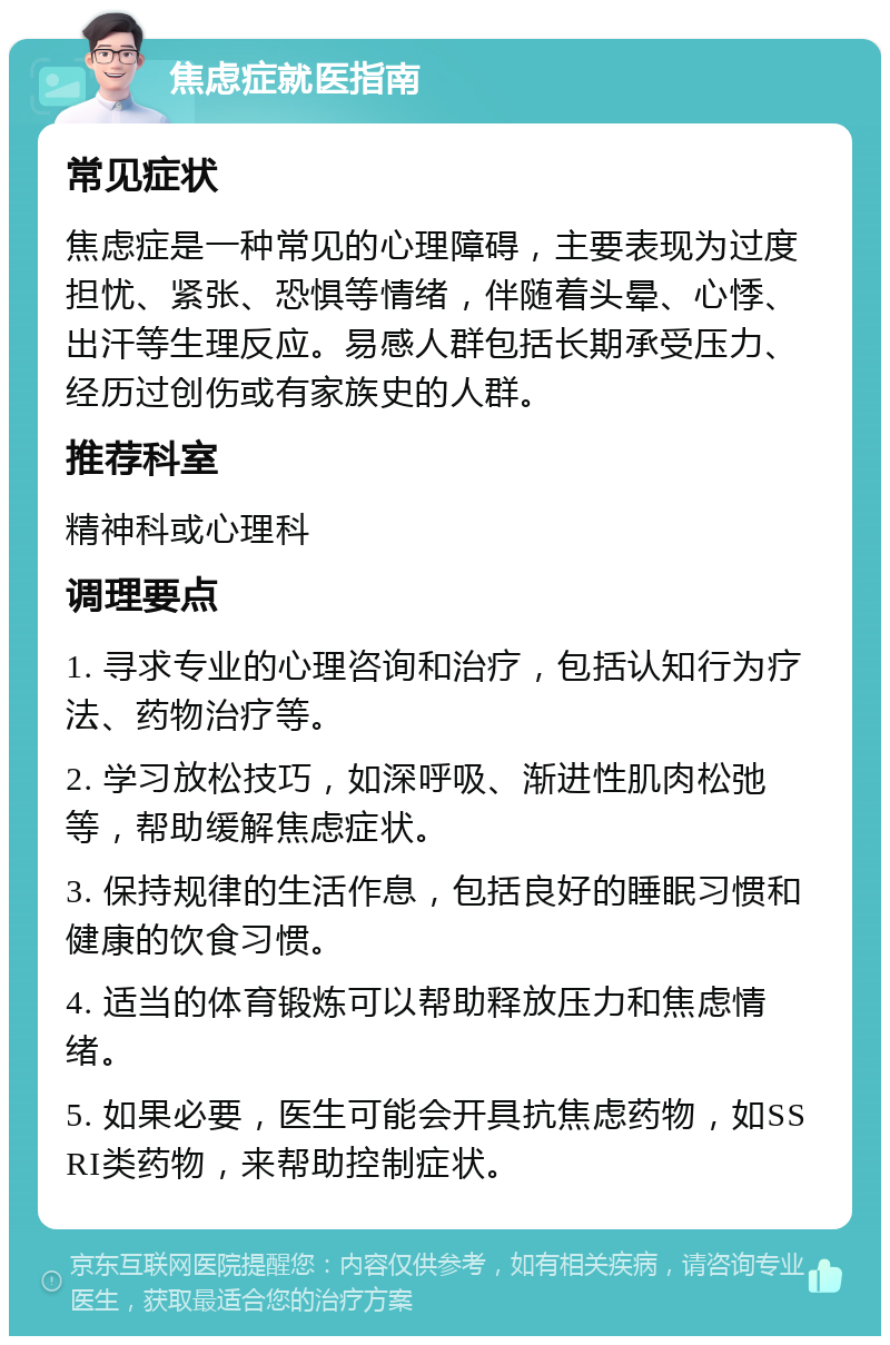 焦虑症就医指南 常见症状 焦虑症是一种常见的心理障碍，主要表现为过度担忧、紧张、恐惧等情绪，伴随着头晕、心悸、出汗等生理反应。易感人群包括长期承受压力、经历过创伤或有家族史的人群。 推荐科室 精神科或心理科 调理要点 1. 寻求专业的心理咨询和治疗，包括认知行为疗法、药物治疗等。 2. 学习放松技巧，如深呼吸、渐进性肌肉松弛等，帮助缓解焦虑症状。 3. 保持规律的生活作息，包括良好的睡眠习惯和健康的饮食习惯。 4. 适当的体育锻炼可以帮助释放压力和焦虑情绪。 5. 如果必要，医生可能会开具抗焦虑药物，如SSRI类药物，来帮助控制症状。