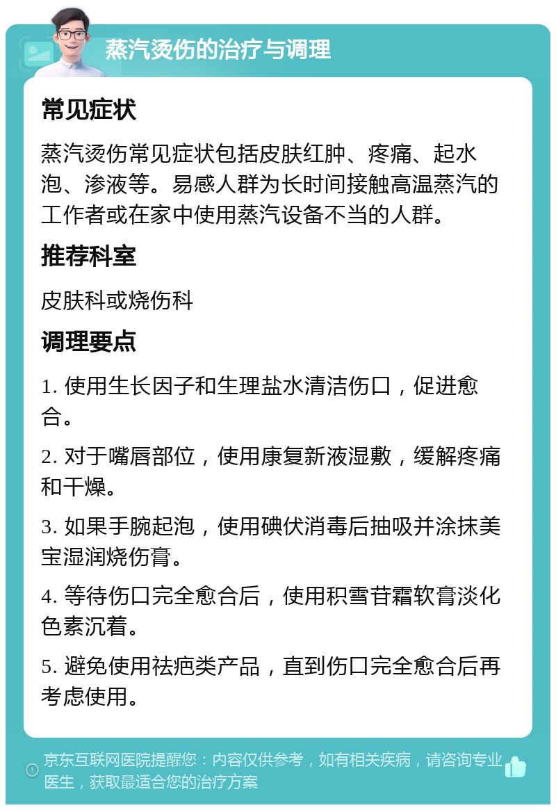 蒸汽烫伤的治疗与调理 常见症状 蒸汽烫伤常见症状包括皮肤红肿、疼痛、起水泡、渗液等。易感人群为长时间接触高温蒸汽的工作者或在家中使用蒸汽设备不当的人群。 推荐科室 皮肤科或烧伤科 调理要点 1. 使用生长因子和生理盐水清洁伤口，促进愈合。 2. 对于嘴唇部位，使用康复新液湿敷，缓解疼痛和干燥。 3. 如果手腕起泡，使用碘伏消毒后抽吸并涂抹美宝湿润烧伤膏。 4. 等待伤口完全愈合后，使用积雪苷霜软膏淡化色素沉着。 5. 避免使用祛疤类产品，直到伤口完全愈合后再考虑使用。