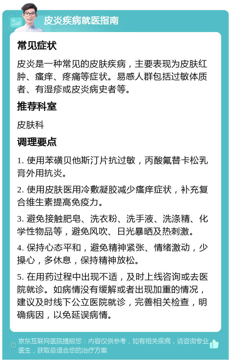 皮炎疾病就医指南 常见症状 皮炎是一种常见的皮肤疾病，主要表现为皮肤红肿、瘙痒、疼痛等症状。易感人群包括过敏体质者、有湿疹或皮炎病史者等。 推荐科室 皮肤科 调理要点 1. 使用苯磺贝他斯汀片抗过敏，丙酸氟替卡松乳膏外用抗炎。 2. 使用皮肤医用冷敷凝胶减少瘙痒症状，补充复合维生素提高免疫力。 3. 避免接触肥皂、洗衣粉、洗手液、洗涤精、化学性物品等，避免风吹、日光暴晒及热刺激。 4. 保持心态平和，避免精神紧张、情绪激动，少操心，多休息，保持精神放松。 5. 在用药过程中出现不适，及时上线咨询或去医院就诊。如病情没有缓解或者出现加重的情况，建议及时线下公立医院就诊，完善相关检查，明确病因，以免延误病情。