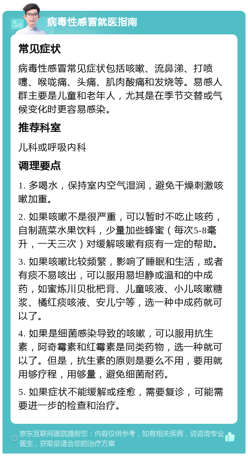 病毒性感冒就医指南 常见症状 病毒性感冒常见症状包括咳嗽、流鼻涕、打喷嚏、喉咙痛、头痛、肌肉酸痛和发烧等。易感人群主要是儿童和老年人，尤其是在季节交替或气候变化时更容易感染。 推荐科室 儿科或呼吸内科 调理要点 1. 多喝水，保持室内空气湿润，避免干燥刺激咳嗽加重。 2. 如果咳嗽不是很严重，可以暂时不吃止咳药，自制蔬菜水果饮料，少量加些蜂蜜（每次5-8毫升，一天三次）对缓解咳嗽有痰有一定的帮助。 3. 如果咳嗽比较频繁，影响了睡眠和生活，或者有痰不易咳出，可以服用易坦静或温和的中成药，如蜜炼川贝枇杷膏、儿童咳液、小儿咳嗽糖浆、橘红痰咳液、安儿宁等，选一种中成药就可以了。 4. 如果是细菌感染导致的咳嗽，可以服用抗生素，阿奇霉素和红霉素是同类药物，选一种就可以了。但是，抗生素的原则是要么不用，要用就用够疗程，用够量，避免细菌耐药。 5. 如果症状不能缓解或痊愈，需要复诊，可能需要进一步的检查和治疗。