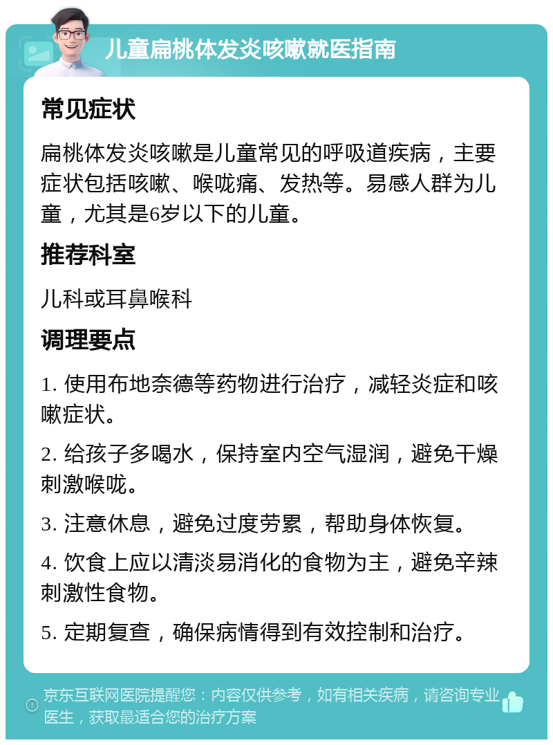 儿童扁桃体发炎咳嗽就医指南 常见症状 扁桃体发炎咳嗽是儿童常见的呼吸道疾病，主要症状包括咳嗽、喉咙痛、发热等。易感人群为儿童，尤其是6岁以下的儿童。 推荐科室 儿科或耳鼻喉科 调理要点 1. 使用布地奈德等药物进行治疗，减轻炎症和咳嗽症状。 2. 给孩子多喝水，保持室内空气湿润，避免干燥刺激喉咙。 3. 注意休息，避免过度劳累，帮助身体恢复。 4. 饮食上应以清淡易消化的食物为主，避免辛辣刺激性食物。 5. 定期复查，确保病情得到有效控制和治疗。