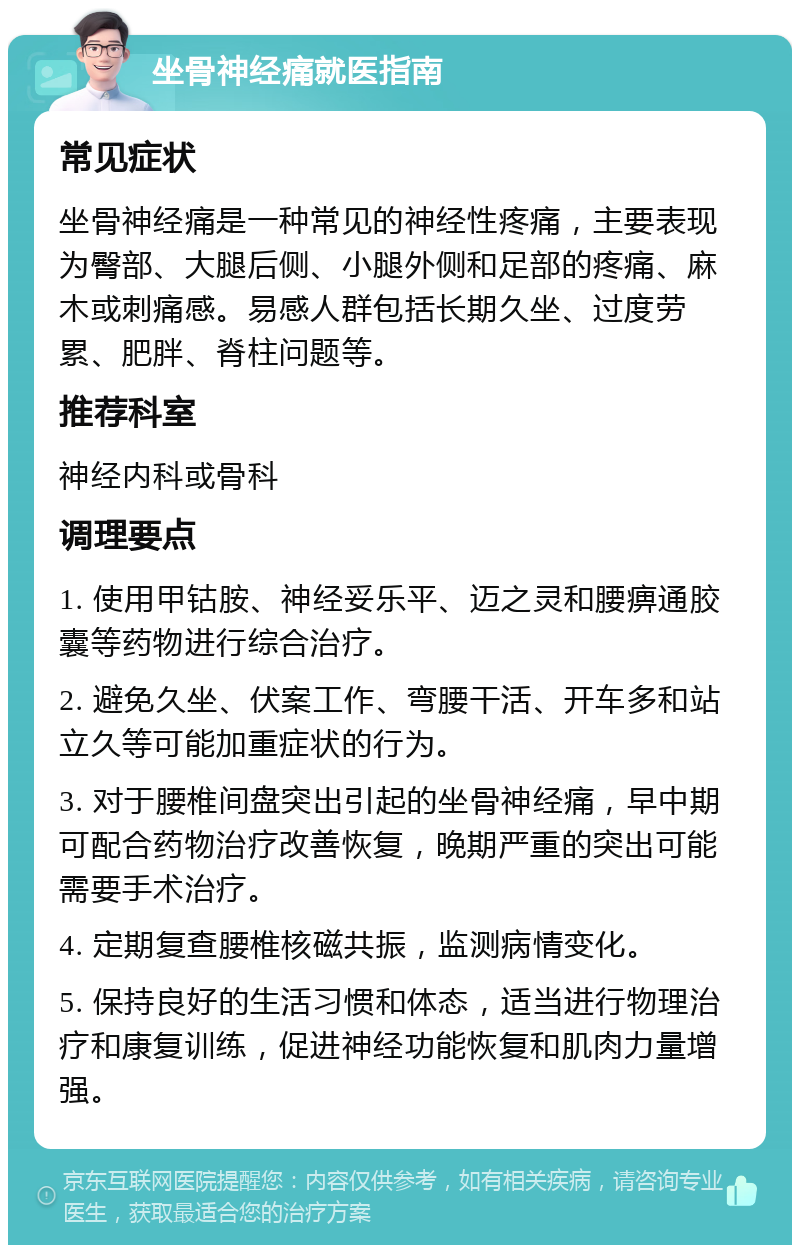 坐骨神经痛就医指南 常见症状 坐骨神经痛是一种常见的神经性疼痛，主要表现为臀部、大腿后侧、小腿外侧和足部的疼痛、麻木或刺痛感。易感人群包括长期久坐、过度劳累、肥胖、脊柱问题等。 推荐科室 神经内科或骨科 调理要点 1. 使用甲钴胺、神经妥乐平、迈之灵和腰痹通胶囊等药物进行综合治疗。 2. 避免久坐、伏案工作、弯腰干活、开车多和站立久等可能加重症状的行为。 3. 对于腰椎间盘突出引起的坐骨神经痛，早中期可配合药物治疗改善恢复，晚期严重的突出可能需要手术治疗。 4. 定期复查腰椎核磁共振，监测病情变化。 5. 保持良好的生活习惯和体态，适当进行物理治疗和康复训练，促进神经功能恢复和肌肉力量增强。