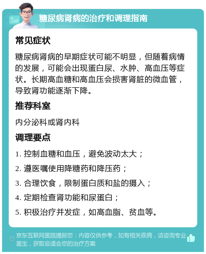 糖尿病肾病的治疗和调理指南 常见症状 糖尿病肾病的早期症状可能不明显，但随着病情的发展，可能会出现蛋白尿、水肿、高血压等症状。长期高血糖和高血压会损害肾脏的微血管，导致肾功能逐渐下降。 推荐科室 内分泌科或肾内科 调理要点 1. 控制血糖和血压，避免波动太大； 2. 遵医嘱使用降糖药和降压药； 3. 合理饮食，限制蛋白质和盐的摄入； 4. 定期检查肾功能和尿蛋白； 5. 积极治疗并发症，如高血脂、贫血等。