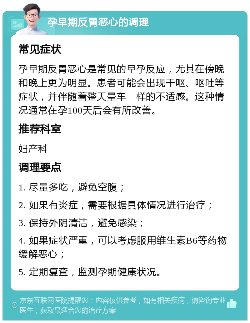 孕早期反胃恶心的调理 常见症状 孕早期反胃恶心是常见的早孕反应，尤其在傍晚和晚上更为明显。患者可能会出现干呕、呕吐等症状，并伴随着整天晕车一样的不适感。这种情况通常在孕100天后会有所改善。 推荐科室 妇产科 调理要点 1. 尽量多吃，避免空腹； 2. 如果有炎症，需要根据具体情况进行治疗； 3. 保持外阴清洁，避免感染； 4. 如果症状严重，可以考虑服用维生素B6等药物缓解恶心； 5. 定期复查，监测孕期健康状况。