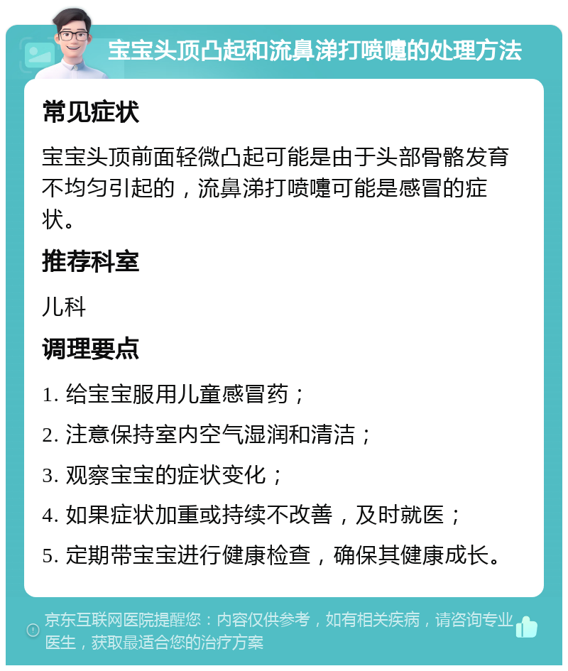 宝宝头顶凸起和流鼻涕打喷嚏的处理方法 常见症状 宝宝头顶前面轻微凸起可能是由于头部骨骼发育不均匀引起的，流鼻涕打喷嚏可能是感冒的症状。 推荐科室 儿科 调理要点 1. 给宝宝服用儿童感冒药； 2. 注意保持室内空气湿润和清洁； 3. 观察宝宝的症状变化； 4. 如果症状加重或持续不改善，及时就医； 5. 定期带宝宝进行健康检查，确保其健康成长。