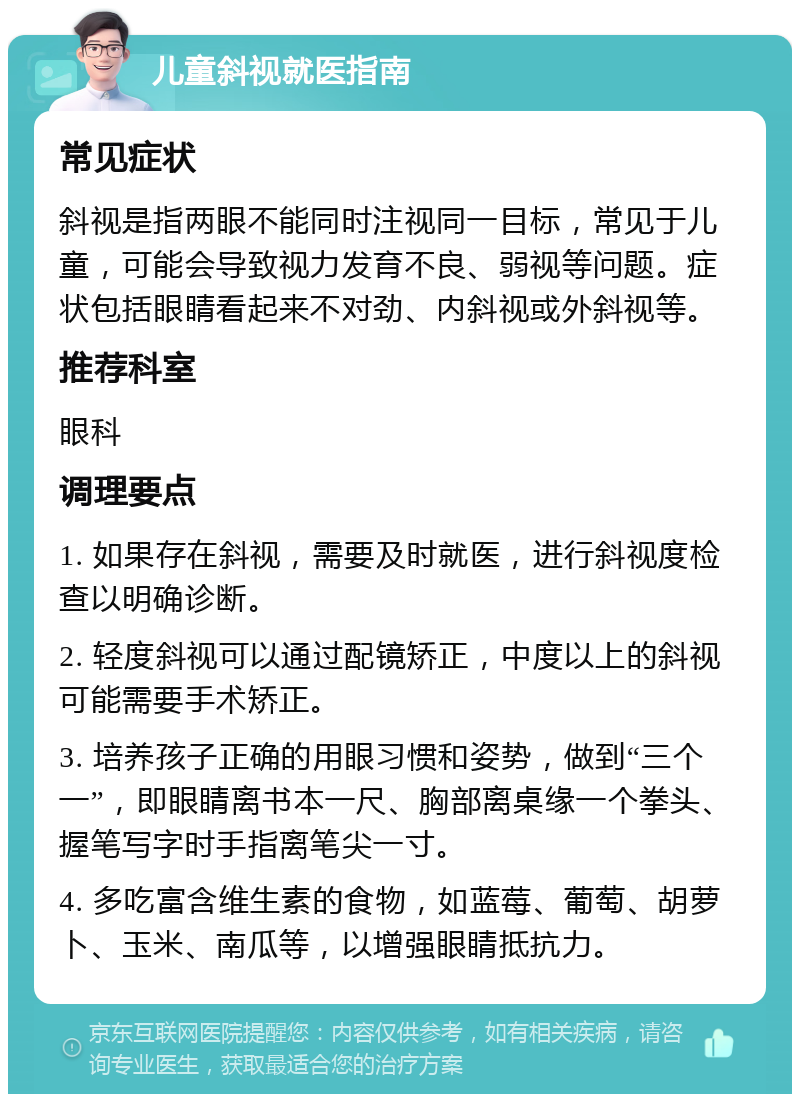 儿童斜视就医指南 常见症状 斜视是指两眼不能同时注视同一目标，常见于儿童，可能会导致视力发育不良、弱视等问题。症状包括眼睛看起来不对劲、内斜视或外斜视等。 推荐科室 眼科 调理要点 1. 如果存在斜视，需要及时就医，进行斜视度检查以明确诊断。 2. 轻度斜视可以通过配镜矫正，中度以上的斜视可能需要手术矫正。 3. 培养孩子正确的用眼习惯和姿势，做到“三个一”，即眼睛离书本一尺、胸部离桌缘一个拳头、握笔写字时手指离笔尖一寸。 4. 多吃富含维生素的食物，如蓝莓、葡萄、胡萝卜、玉米、南瓜等，以增强眼睛抵抗力。