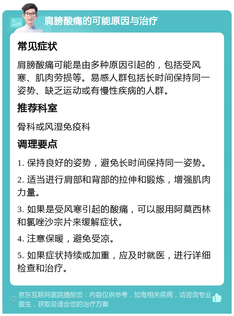 肩膀酸痛的可能原因与治疗 常见症状 肩膀酸痛可能是由多种原因引起的，包括受风寒、肌肉劳损等。易感人群包括长时间保持同一姿势、缺乏运动或有慢性疾病的人群。 推荐科室 骨科或风湿免疫科 调理要点 1. 保持良好的姿势，避免长时间保持同一姿势。 2. 适当进行肩部和背部的拉伸和锻炼，增强肌肉力量。 3. 如果是受风寒引起的酸痛，可以服用阿莫西林和氯唑沙宗片来缓解症状。 4. 注意保暖，避免受凉。 5. 如果症状持续或加重，应及时就医，进行详细检查和治疗。