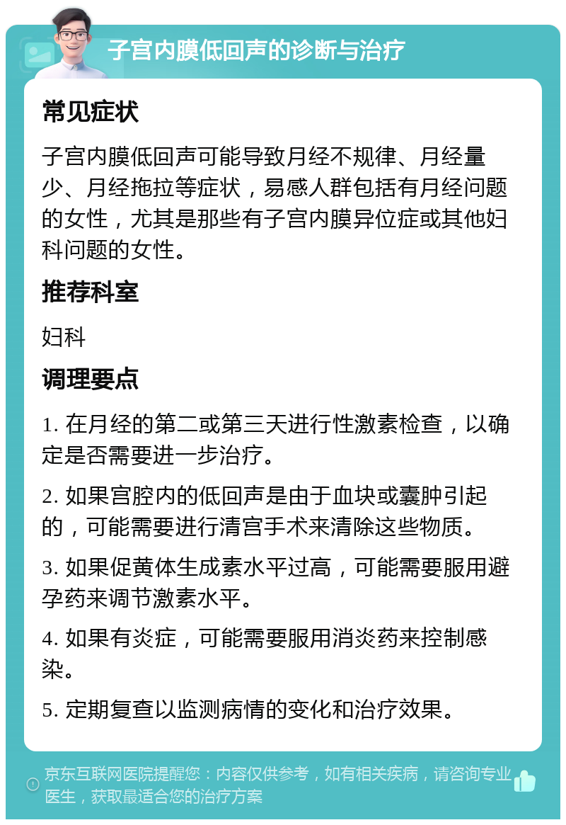 子宫内膜低回声的诊断与治疗 常见症状 子宫内膜低回声可能导致月经不规律、月经量少、月经拖拉等症状，易感人群包括有月经问题的女性，尤其是那些有子宫内膜异位症或其他妇科问题的女性。 推荐科室 妇科 调理要点 1. 在月经的第二或第三天进行性激素检查，以确定是否需要进一步治疗。 2. 如果宫腔内的低回声是由于血块或囊肿引起的，可能需要进行清宫手术来清除这些物质。 3. 如果促黄体生成素水平过高，可能需要服用避孕药来调节激素水平。 4. 如果有炎症，可能需要服用消炎药来控制感染。 5. 定期复查以监测病情的变化和治疗效果。