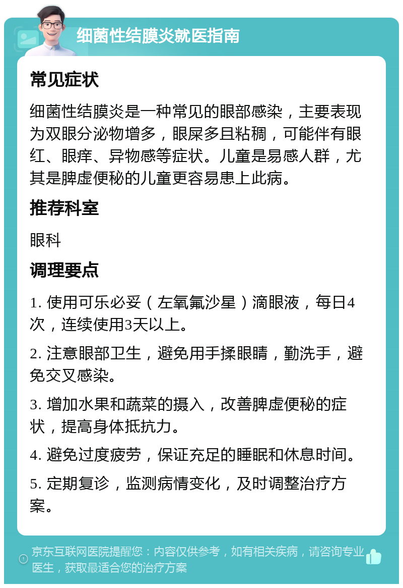 细菌性结膜炎就医指南 常见症状 细菌性结膜炎是一种常见的眼部感染，主要表现为双眼分泌物增多，眼屎多且粘稠，可能伴有眼红、眼痒、异物感等症状。儿童是易感人群，尤其是脾虚便秘的儿童更容易患上此病。 推荐科室 眼科 调理要点 1. 使用可乐必妥（左氧氟沙星）滴眼液，每日4次，连续使用3天以上。 2. 注意眼部卫生，避免用手揉眼睛，勤洗手，避免交叉感染。 3. 增加水果和蔬菜的摄入，改善脾虚便秘的症状，提高身体抵抗力。 4. 避免过度疲劳，保证充足的睡眠和休息时间。 5. 定期复诊，监测病情变化，及时调整治疗方案。