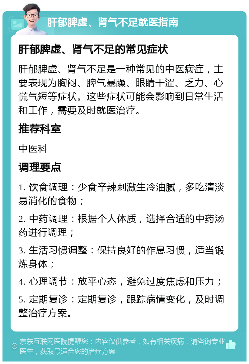 肝郁脾虚、肾气不足就医指南 肝郁脾虚、肾气不足的常见症状 肝郁脾虚、肾气不足是一种常见的中医病症，主要表现为胸闷、脾气暴躁、眼睛干涩、乏力、心慌气短等症状。这些症状可能会影响到日常生活和工作，需要及时就医治疗。 推荐科室 中医科 调理要点 1. 饮食调理：少食辛辣刺激生冷油腻，多吃清淡易消化的食物； 2. 中药调理：根据个人体质，选择合适的中药汤药进行调理； 3. 生活习惯调整：保持良好的作息习惯，适当锻炼身体； 4. 心理调节：放平心态，避免过度焦虑和压力； 5. 定期复诊：定期复诊，跟踪病情变化，及时调整治疗方案。