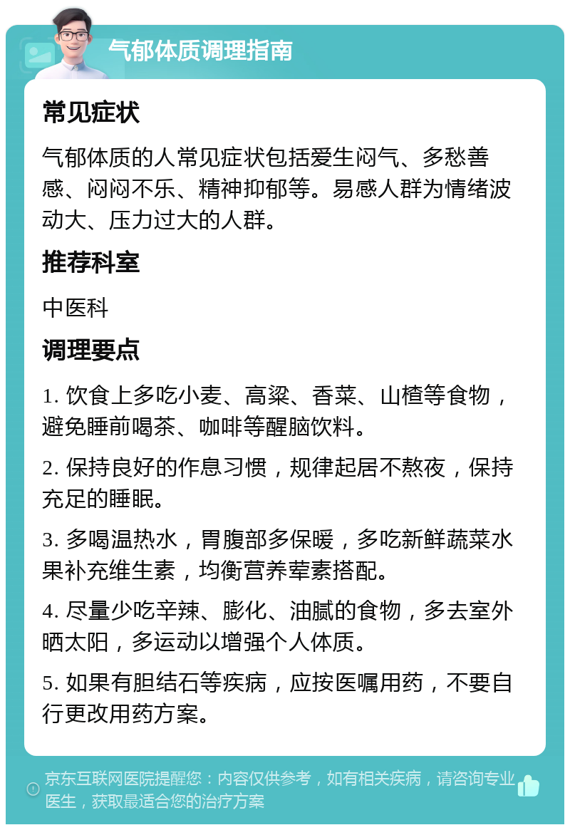 气郁体质调理指南 常见症状 气郁体质的人常见症状包括爱生闷气、多愁善感、闷闷不乐、精神抑郁等。易感人群为情绪波动大、压力过大的人群。 推荐科室 中医科 调理要点 1. 饮食上多吃小麦、高粱、香菜、山楂等食物，避免睡前喝茶、咖啡等醒脑饮料。 2. 保持良好的作息习惯，规律起居不熬夜，保持充足的睡眠。 3. 多喝温热水，胃腹部多保暖，多吃新鲜蔬菜水果补充维生素，均衡营养荤素搭配。 4. 尽量少吃辛辣、膨化、油腻的食物，多去室外晒太阳，多运动以增强个人体质。 5. 如果有胆结石等疾病，应按医嘱用药，不要自行更改用药方案。