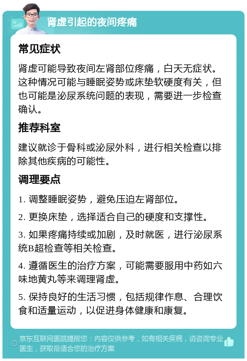 肾虚引起的夜间疼痛 常见症状 肾虚可能导致夜间左肾部位疼痛，白天无症状。这种情况可能与睡眠姿势或床垫软硬度有关，但也可能是泌尿系统问题的表现，需要进一步检查确认。 推荐科室 建议就诊于骨科或泌尿外科，进行相关检查以排除其他疾病的可能性。 调理要点 1. 调整睡眠姿势，避免压迫左肾部位。 2. 更换床垫，选择适合自己的硬度和支撑性。 3. 如果疼痛持续或加剧，及时就医，进行泌尿系统B超检查等相关检查。 4. 遵循医生的治疗方案，可能需要服用中药如六味地黄丸等来调理肾虚。 5. 保持良好的生活习惯，包括规律作息、合理饮食和适量运动，以促进身体健康和康复。