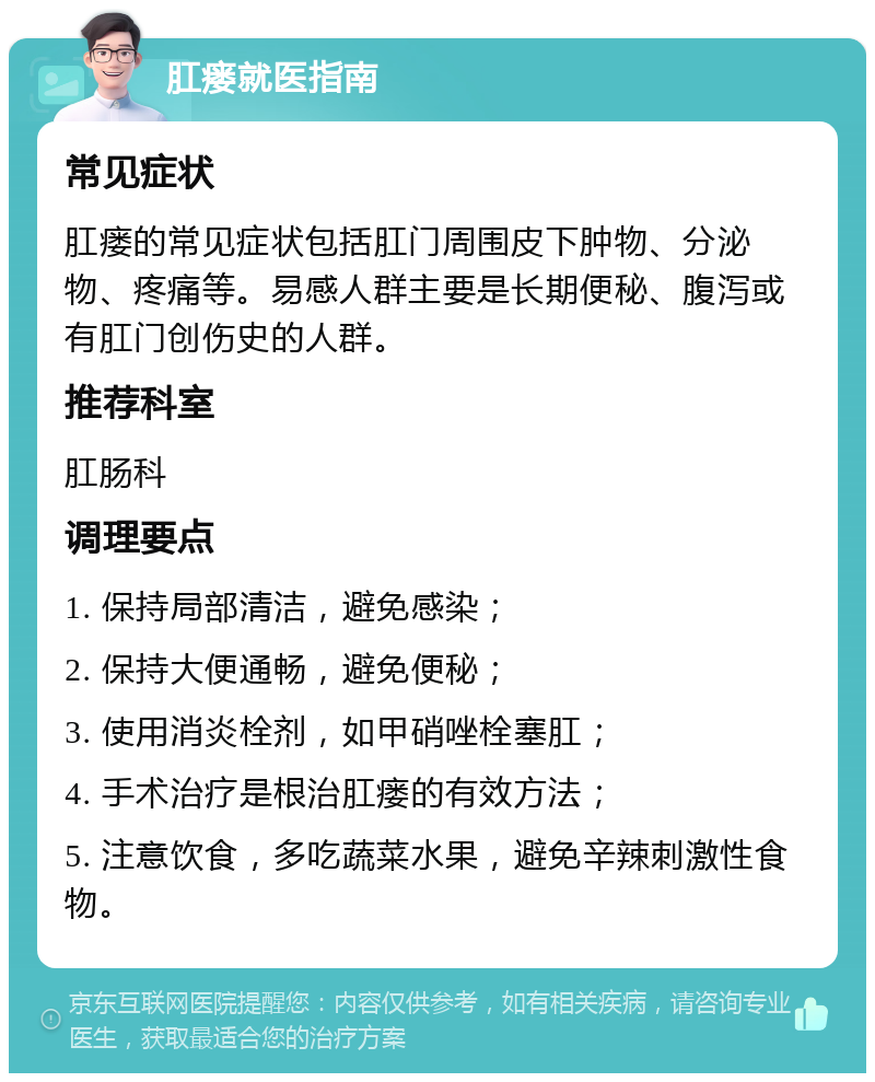 肛瘘就医指南 常见症状 肛瘘的常见症状包括肛门周围皮下肿物、分泌物、疼痛等。易感人群主要是长期便秘、腹泻或有肛门创伤史的人群。 推荐科室 肛肠科 调理要点 1. 保持局部清洁，避免感染； 2. 保持大便通畅，避免便秘； 3. 使用消炎栓剂，如甲硝唑栓塞肛； 4. 手术治疗是根治肛瘘的有效方法； 5. 注意饮食，多吃蔬菜水果，避免辛辣刺激性食物。