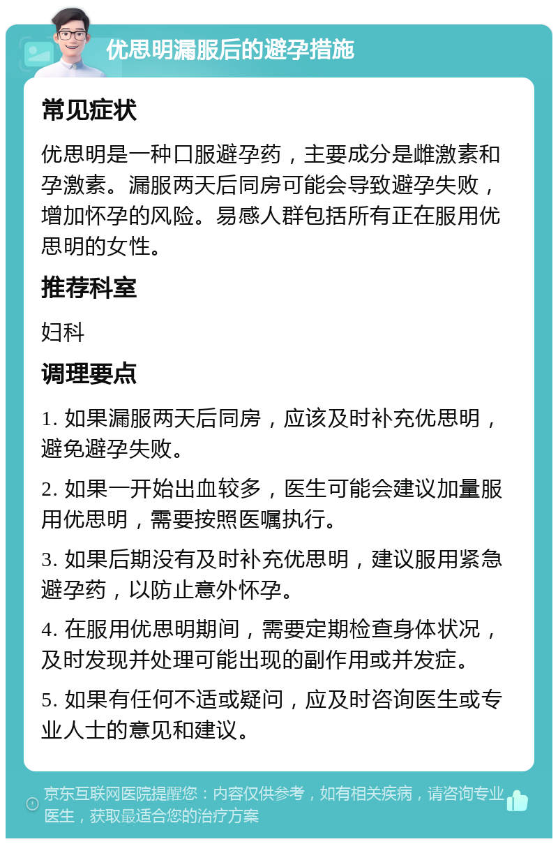 优思明漏服后的避孕措施 常见症状 优思明是一种口服避孕药，主要成分是雌激素和孕激素。漏服两天后同房可能会导致避孕失败，增加怀孕的风险。易感人群包括所有正在服用优思明的女性。 推荐科室 妇科 调理要点 1. 如果漏服两天后同房，应该及时补充优思明，避免避孕失败。 2. 如果一开始出血较多，医生可能会建议加量服用优思明，需要按照医嘱执行。 3. 如果后期没有及时补充优思明，建议服用紧急避孕药，以防止意外怀孕。 4. 在服用优思明期间，需要定期检查身体状况，及时发现并处理可能出现的副作用或并发症。 5. 如果有任何不适或疑问，应及时咨询医生或专业人士的意见和建议。