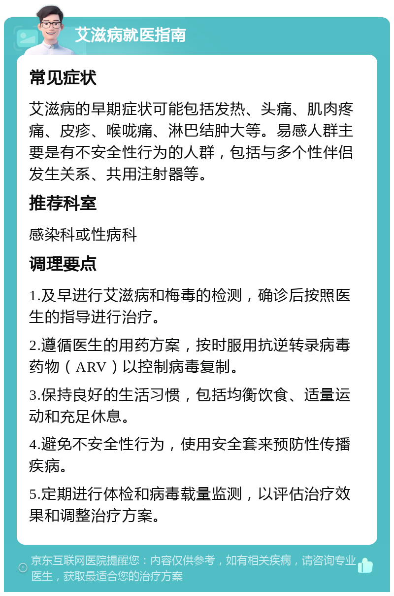 艾滋病就医指南 常见症状 艾滋病的早期症状可能包括发热、头痛、肌肉疼痛、皮疹、喉咙痛、淋巴结肿大等。易感人群主要是有不安全性行为的人群，包括与多个性伴侣发生关系、共用注射器等。 推荐科室 感染科或性病科 调理要点 1.及早进行艾滋病和梅毒的检测，确诊后按照医生的指导进行治疗。 2.遵循医生的用药方案，按时服用抗逆转录病毒药物（ARV）以控制病毒复制。 3.保持良好的生活习惯，包括均衡饮食、适量运动和充足休息。 4.避免不安全性行为，使用安全套来预防性传播疾病。 5.定期进行体检和病毒载量监测，以评估治疗效果和调整治疗方案。