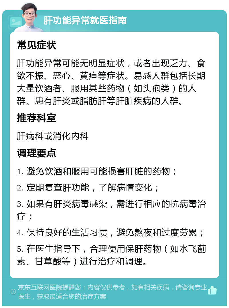 肝功能异常就医指南 常见症状 肝功能异常可能无明显症状，或者出现乏力、食欲不振、恶心、黄疸等症状。易感人群包括长期大量饮酒者、服用某些药物（如头孢类）的人群、患有肝炎或脂肪肝等肝脏疾病的人群。 推荐科室 肝病科或消化内科 调理要点 1. 避免饮酒和服用可能损害肝脏的药物； 2. 定期复查肝功能，了解病情变化； 3. 如果有肝炎病毒感染，需进行相应的抗病毒治疗； 4. 保持良好的生活习惯，避免熬夜和过度劳累； 5. 在医生指导下，合理使用保肝药物（如水飞蓟素、甘草酸等）进行治疗和调理。