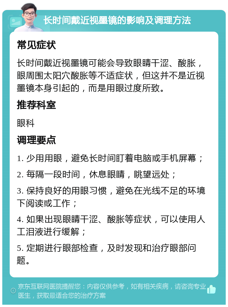 长时间戴近视墨镜的影响及调理方法 常见症状 长时间戴近视墨镜可能会导致眼睛干涩、酸胀，眼周围太阳穴酸胀等不适症状，但这并不是近视墨镜本身引起的，而是用眼过度所致。 推荐科室 眼科 调理要点 1. 少用用眼，避免长时间盯着电脑或手机屏幕； 2. 每隔一段时间，休息眼睛，眺望远处； 3. 保持良好的用眼习惯，避免在光线不足的环境下阅读或工作； 4. 如果出现眼睛干涩、酸胀等症状，可以使用人工泪液进行缓解； 5. 定期进行眼部检查，及时发现和治疗眼部问题。