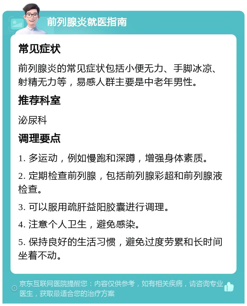 前列腺炎就医指南 常见症状 前列腺炎的常见症状包括小便无力、手脚冰凉、射精无力等，易感人群主要是中老年男性。 推荐科室 泌尿科 调理要点 1. 多运动，例如慢跑和深蹲，增强身体素质。 2. 定期检查前列腺，包括前列腺彩超和前列腺液检查。 3. 可以服用疏肝益阳胶囊进行调理。 4. 注意个人卫生，避免感染。 5. 保持良好的生活习惯，避免过度劳累和长时间坐着不动。