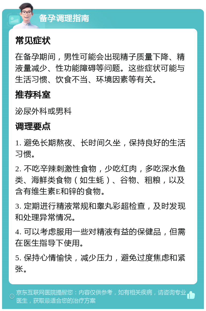 备孕调理指南 常见症状 在备孕期间，男性可能会出现精子质量下降、精液量减少、性功能障碍等问题。这些症状可能与生活习惯、饮食不当、环境因素等有关。 推荐科室 泌尿外科或男科 调理要点 1. 避免长期熬夜、长时间久坐，保持良好的生活习惯。 2. 不吃辛辣刺激性食物，少吃红肉，多吃深水鱼类、海鲜类食物（如生蚝）、谷物、粗粮，以及含有维生素E和锌的食物。 3. 定期进行精液常规和睾丸彩超检查，及时发现和处理异常情况。 4. 可以考虑服用一些对精液有益的保健品，但需在医生指导下使用。 5. 保持心情愉快，减少压力，避免过度焦虑和紧张。