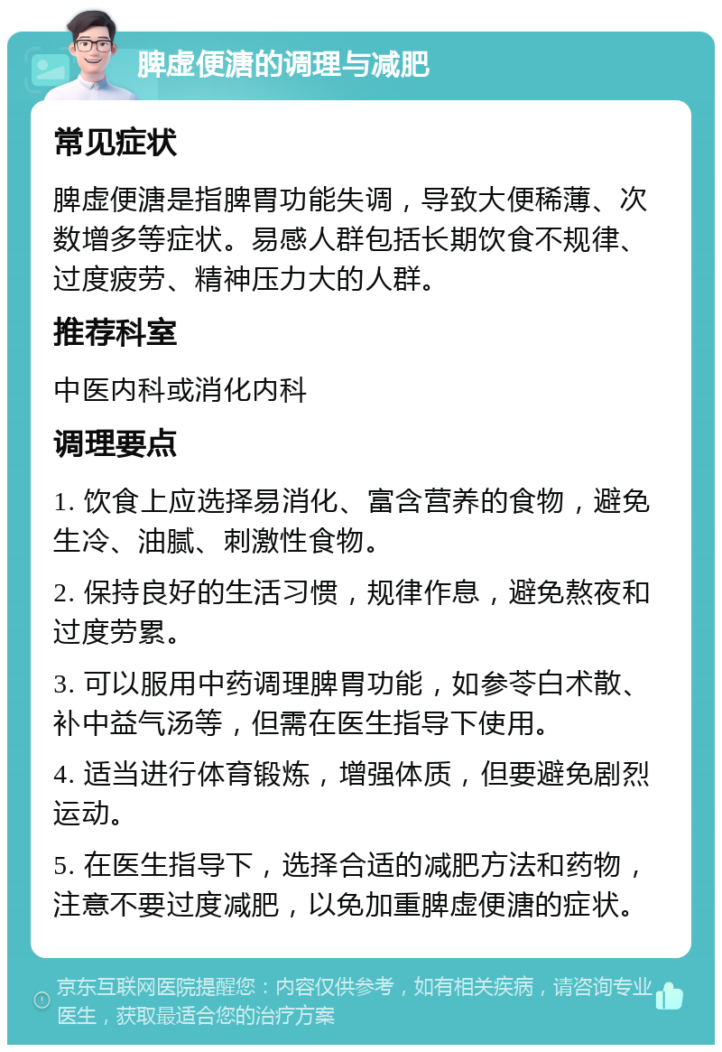 脾虚便溏的调理与减肥 常见症状 脾虚便溏是指脾胃功能失调，导致大便稀薄、次数增多等症状。易感人群包括长期饮食不规律、过度疲劳、精神压力大的人群。 推荐科室 中医内科或消化内科 调理要点 1. 饮食上应选择易消化、富含营养的食物，避免生冷、油腻、刺激性食物。 2. 保持良好的生活习惯，规律作息，避免熬夜和过度劳累。 3. 可以服用中药调理脾胃功能，如参苓白术散、补中益气汤等，但需在医生指导下使用。 4. 适当进行体育锻炼，增强体质，但要避免剧烈运动。 5. 在医生指导下，选择合适的减肥方法和药物，注意不要过度减肥，以免加重脾虚便溏的症状。