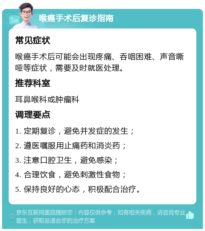 喉癌手术后复诊指南 常见症状 喉癌手术后可能会出现疼痛、吞咽困难、声音嘶哑等症状，需要及时就医处理。 推荐科室 耳鼻喉科或肿瘤科 调理要点 1. 定期复诊，避免并发症的发生； 2. 遵医嘱服用止痛药和消炎药； 3. 注意口腔卫生，避免感染； 4. 合理饮食，避免刺激性食物； 5. 保持良好的心态，积极配合治疗。