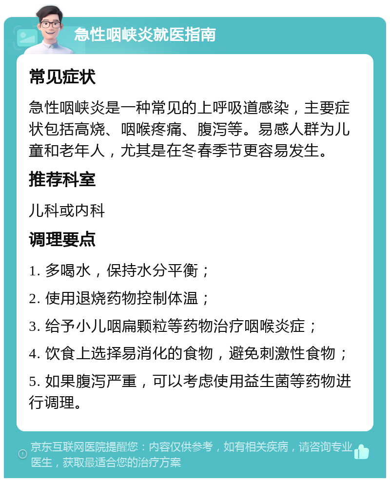 急性咽峡炎就医指南 常见症状 急性咽峡炎是一种常见的上呼吸道感染，主要症状包括高烧、咽喉疼痛、腹泻等。易感人群为儿童和老年人，尤其是在冬春季节更容易发生。 推荐科室 儿科或内科 调理要点 1. 多喝水，保持水分平衡； 2. 使用退烧药物控制体温； 3. 给予小儿咽扁颗粒等药物治疗咽喉炎症； 4. 饮食上选择易消化的食物，避免刺激性食物； 5. 如果腹泻严重，可以考虑使用益生菌等药物进行调理。