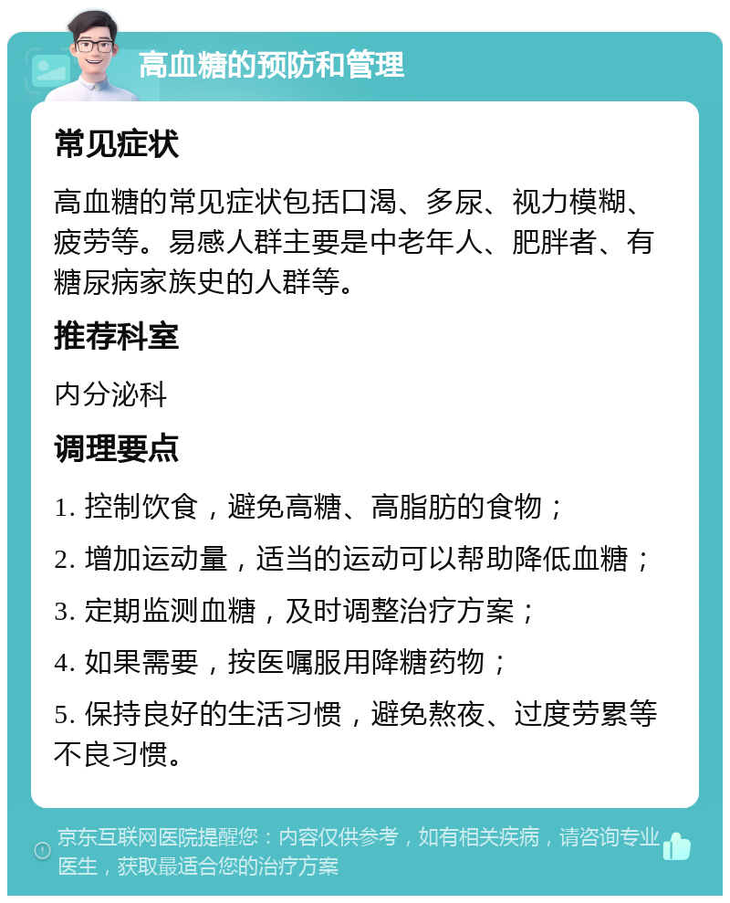 高血糖的预防和管理 常见症状 高血糖的常见症状包括口渴、多尿、视力模糊、疲劳等。易感人群主要是中老年人、肥胖者、有糖尿病家族史的人群等。 推荐科室 内分泌科 调理要点 1. 控制饮食，避免高糖、高脂肪的食物； 2. 增加运动量，适当的运动可以帮助降低血糖； 3. 定期监测血糖，及时调整治疗方案； 4. 如果需要，按医嘱服用降糖药物； 5. 保持良好的生活习惯，避免熬夜、过度劳累等不良习惯。