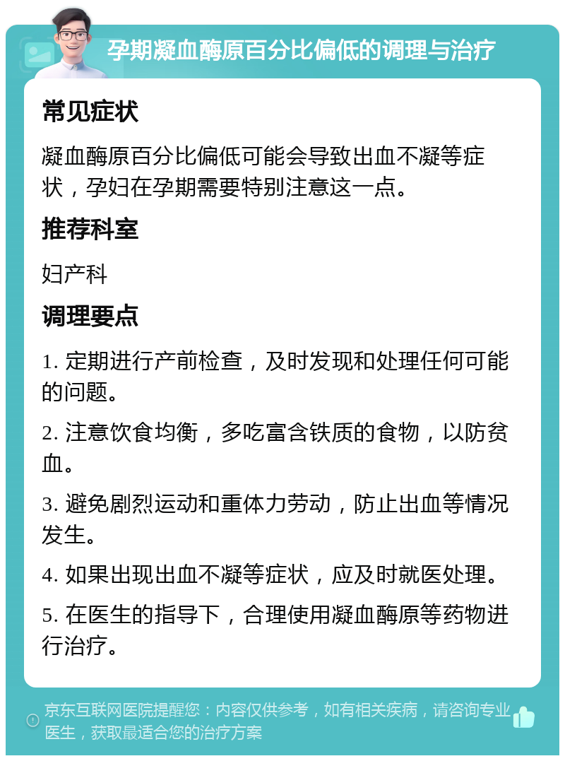 孕期凝血酶原百分比偏低的调理与治疗 常见症状 凝血酶原百分比偏低可能会导致出血不凝等症状，孕妇在孕期需要特别注意这一点。 推荐科室 妇产科 调理要点 1. 定期进行产前检查，及时发现和处理任何可能的问题。 2. 注意饮食均衡，多吃富含铁质的食物，以防贫血。 3. 避免剧烈运动和重体力劳动，防止出血等情况发生。 4. 如果出现出血不凝等症状，应及时就医处理。 5. 在医生的指导下，合理使用凝血酶原等药物进行治疗。