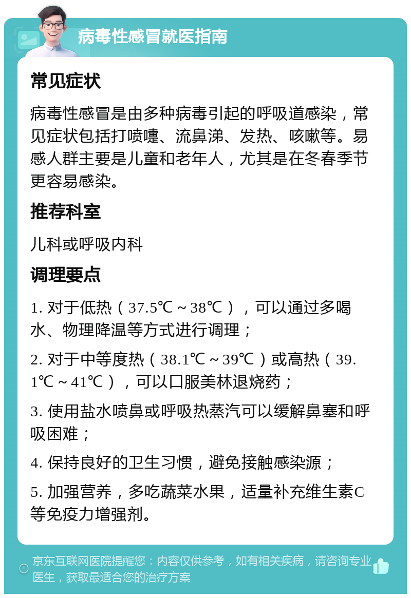 病毒性感冒就医指南 常见症状 病毒性感冒是由多种病毒引起的呼吸道感染，常见症状包括打喷嚏、流鼻涕、发热、咳嗽等。易感人群主要是儿童和老年人，尤其是在冬春季节更容易感染。 推荐科室 儿科或呼吸内科 调理要点 1. 对于低热（37.5℃～38℃），可以通过多喝水、物理降温等方式进行调理； 2. 对于中等度热（38.1℃～39℃）或高热（39.1℃～41℃），可以口服美林退烧药； 3. 使用盐水喷鼻或呼吸热蒸汽可以缓解鼻塞和呼吸困难； 4. 保持良好的卫生习惯，避免接触感染源； 5. 加强营养，多吃蔬菜水果，适量补充维生素C等免疫力增强剂。