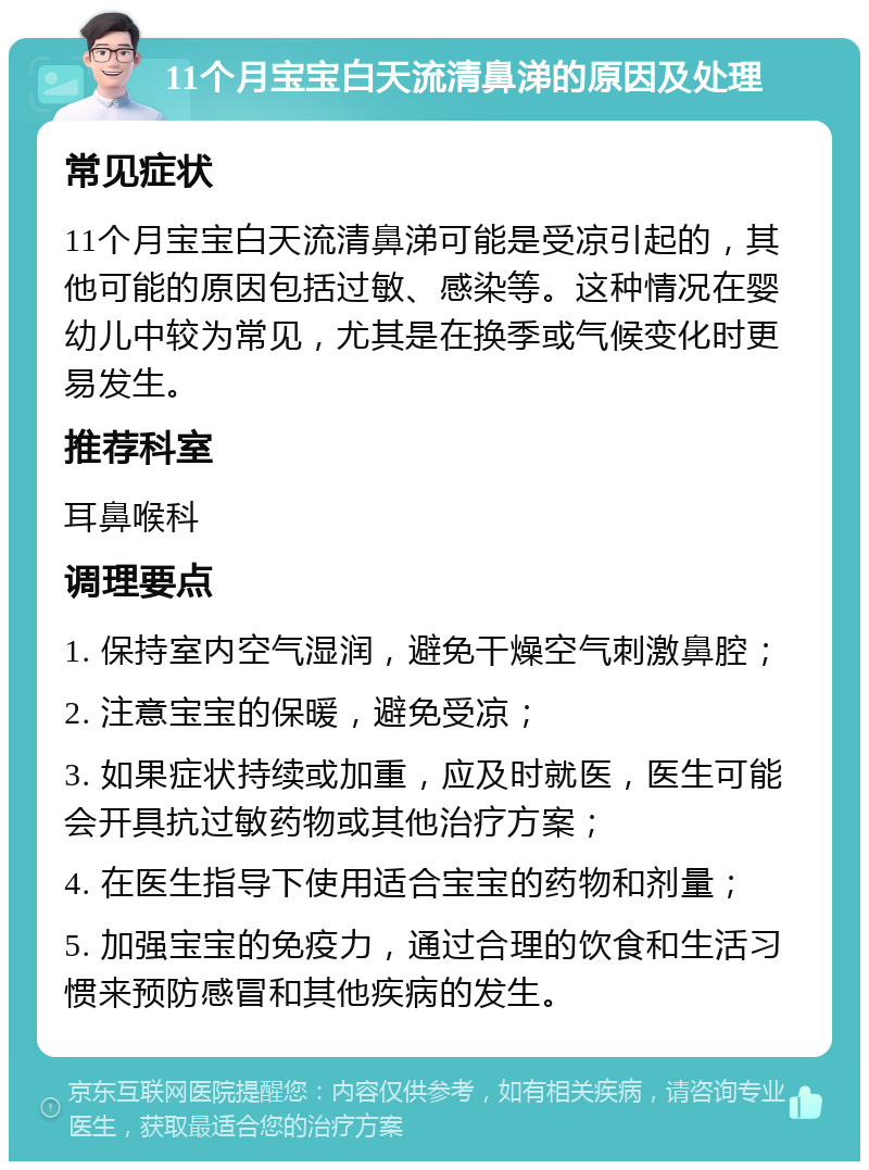 11个月宝宝白天流清鼻涕的原因及处理 常见症状 11个月宝宝白天流清鼻涕可能是受凉引起的，其他可能的原因包括过敏、感染等。这种情况在婴幼儿中较为常见，尤其是在换季或气候变化时更易发生。 推荐科室 耳鼻喉科 调理要点 1. 保持室内空气湿润，避免干燥空气刺激鼻腔； 2. 注意宝宝的保暖，避免受凉； 3. 如果症状持续或加重，应及时就医，医生可能会开具抗过敏药物或其他治疗方案； 4. 在医生指导下使用适合宝宝的药物和剂量； 5. 加强宝宝的免疫力，通过合理的饮食和生活习惯来预防感冒和其他疾病的发生。