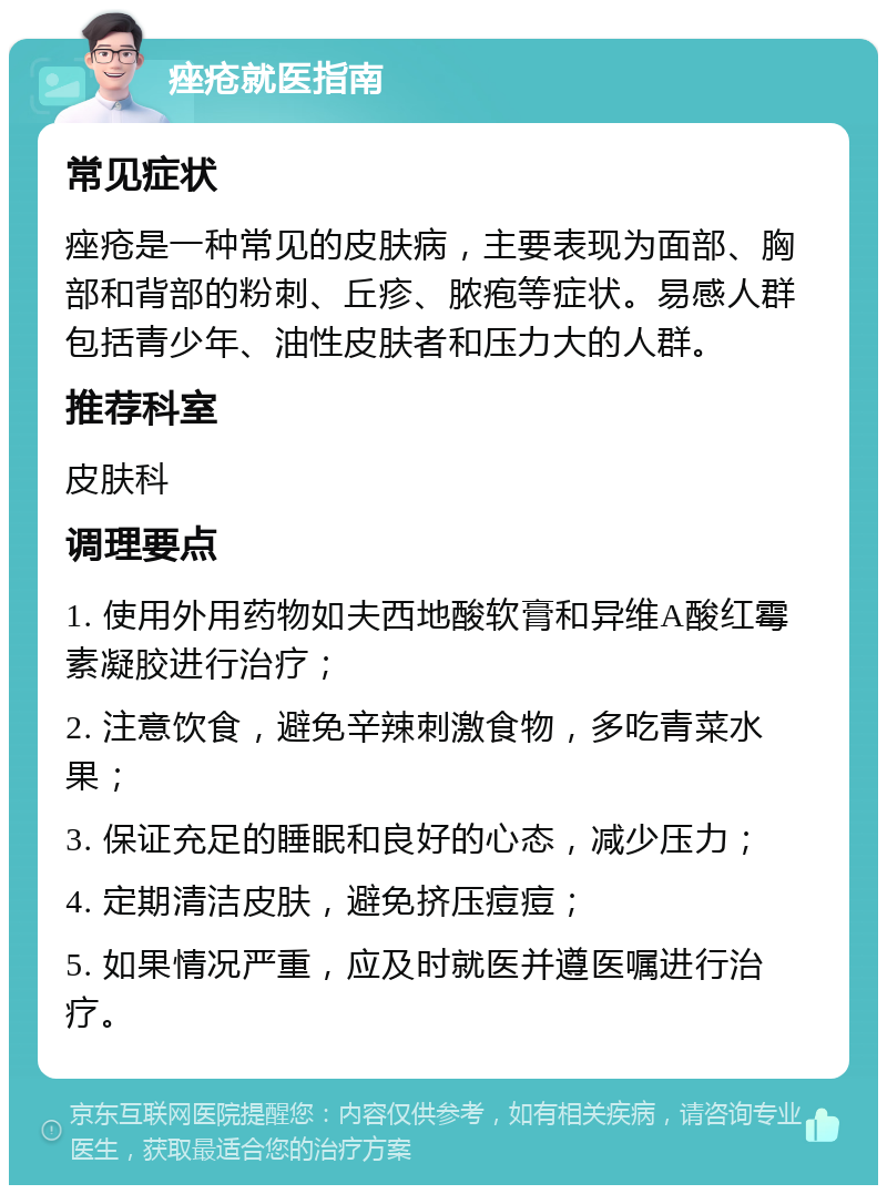 痤疮就医指南 常见症状 痤疮是一种常见的皮肤病，主要表现为面部、胸部和背部的粉刺、丘疹、脓疱等症状。易感人群包括青少年、油性皮肤者和压力大的人群。 推荐科室 皮肤科 调理要点 1. 使用外用药物如夫西地酸软膏和异维A酸红霉素凝胶进行治疗； 2. 注意饮食，避免辛辣刺激食物，多吃青菜水果； 3. 保证充足的睡眠和良好的心态，减少压力； 4. 定期清洁皮肤，避免挤压痘痘； 5. 如果情况严重，应及时就医并遵医嘱进行治疗。