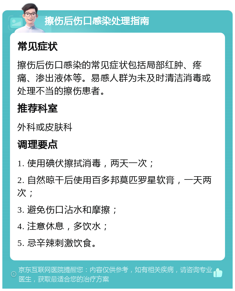 擦伤后伤口感染处理指南 常见症状 擦伤后伤口感染的常见症状包括局部红肿、疼痛、渗出液体等。易感人群为未及时清洁消毒或处理不当的擦伤患者。 推荐科室 外科或皮肤科 调理要点 1. 使用碘伏擦拭消毒，两天一次； 2. 自然晾干后使用百多邦莫匹罗星软膏，一天两次； 3. 避免伤口沾水和摩擦； 4. 注意休息，多饮水； 5. 忌辛辣刺激饮食。