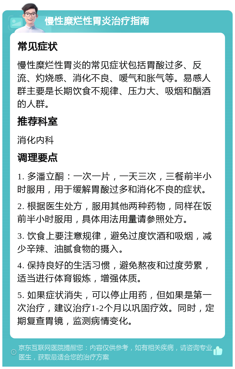 慢性糜烂性胃炎治疗指南 常见症状 慢性糜烂性胃炎的常见症状包括胃酸过多、反流、灼烧感、消化不良、嗳气和胀气等。易感人群主要是长期饮食不规律、压力大、吸烟和酗酒的人群。 推荐科室 消化内科 调理要点 1. 多潘立酮：一次一片，一天三次，三餐前半小时服用，用于缓解胃酸过多和消化不良的症状。 2. 根据医生处方，服用其他两种药物，同样在饭前半小时服用，具体用法用量请参照处方。 3. 饮食上要注意规律，避免过度饮酒和吸烟，减少辛辣、油腻食物的摄入。 4. 保持良好的生活习惯，避免熬夜和过度劳累，适当进行体育锻炼，增强体质。 5. 如果症状消失，可以停止用药，但如果是第一次治疗，建议治疗1-2个月以巩固疗效。同时，定期复查胃镜，监测病情变化。