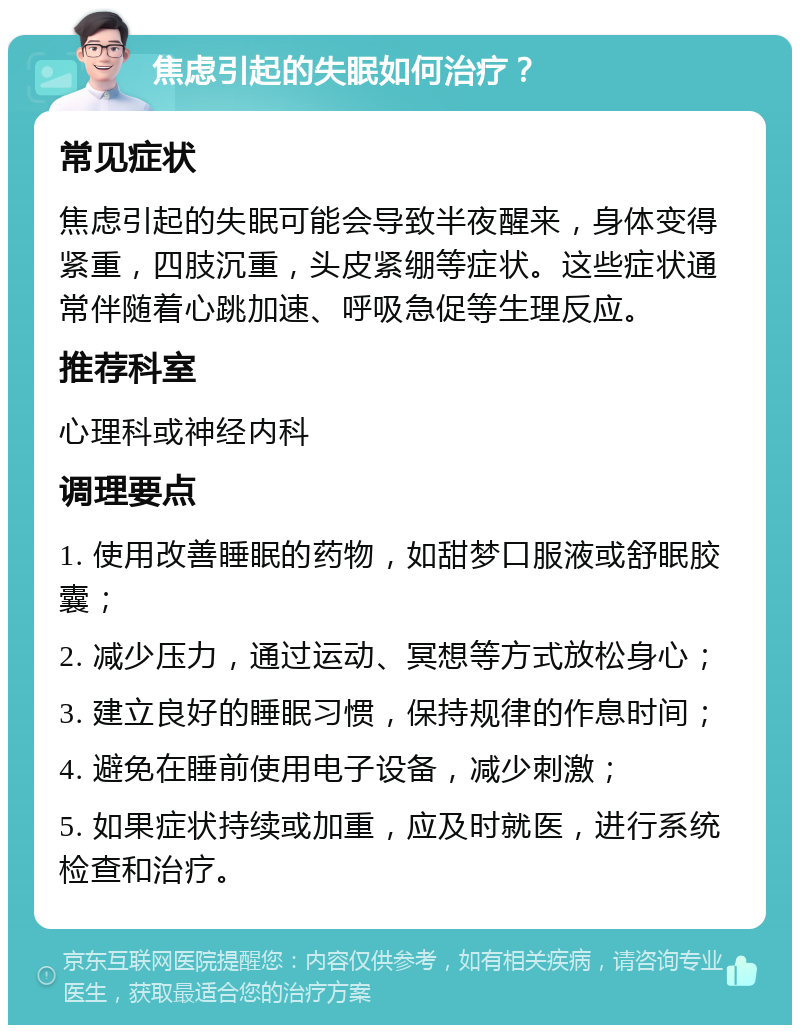 焦虑引起的失眠如何治疗？ 常见症状 焦虑引起的失眠可能会导致半夜醒来，身体变得紧重，四肢沉重，头皮紧绷等症状。这些症状通常伴随着心跳加速、呼吸急促等生理反应。 推荐科室 心理科或神经内科 调理要点 1. 使用改善睡眠的药物，如甜梦口服液或舒眠胶囊； 2. 减少压力，通过运动、冥想等方式放松身心； 3. 建立良好的睡眠习惯，保持规律的作息时间； 4. 避免在睡前使用电子设备，减少刺激； 5. 如果症状持续或加重，应及时就医，进行系统检查和治疗。