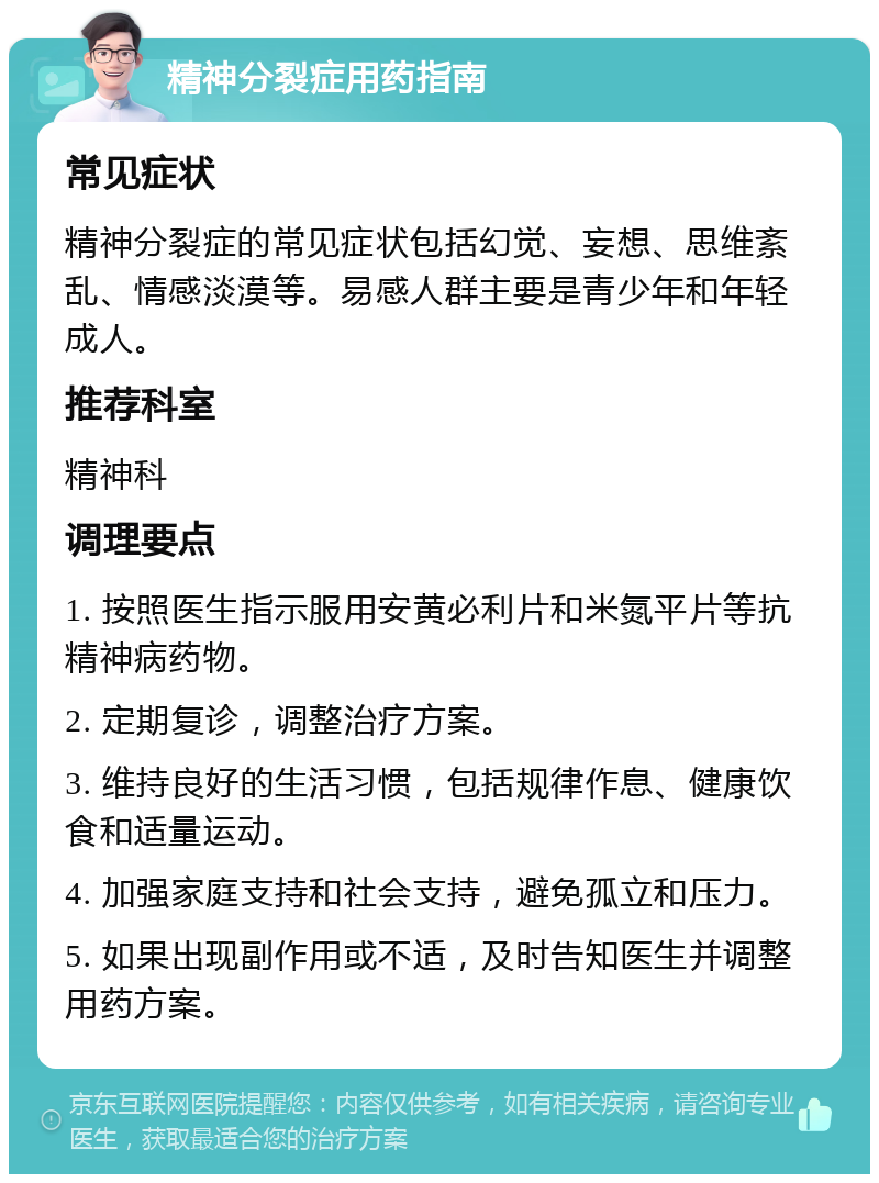 精神分裂症用药指南 常见症状 精神分裂症的常见症状包括幻觉、妄想、思维紊乱、情感淡漠等。易感人群主要是青少年和年轻成人。 推荐科室 精神科 调理要点 1. 按照医生指示服用安黄必利片和米氮平片等抗精神病药物。 2. 定期复诊，调整治疗方案。 3. 维持良好的生活习惯，包括规律作息、健康饮食和适量运动。 4. 加强家庭支持和社会支持，避免孤立和压力。 5. 如果出现副作用或不适，及时告知医生并调整用药方案。