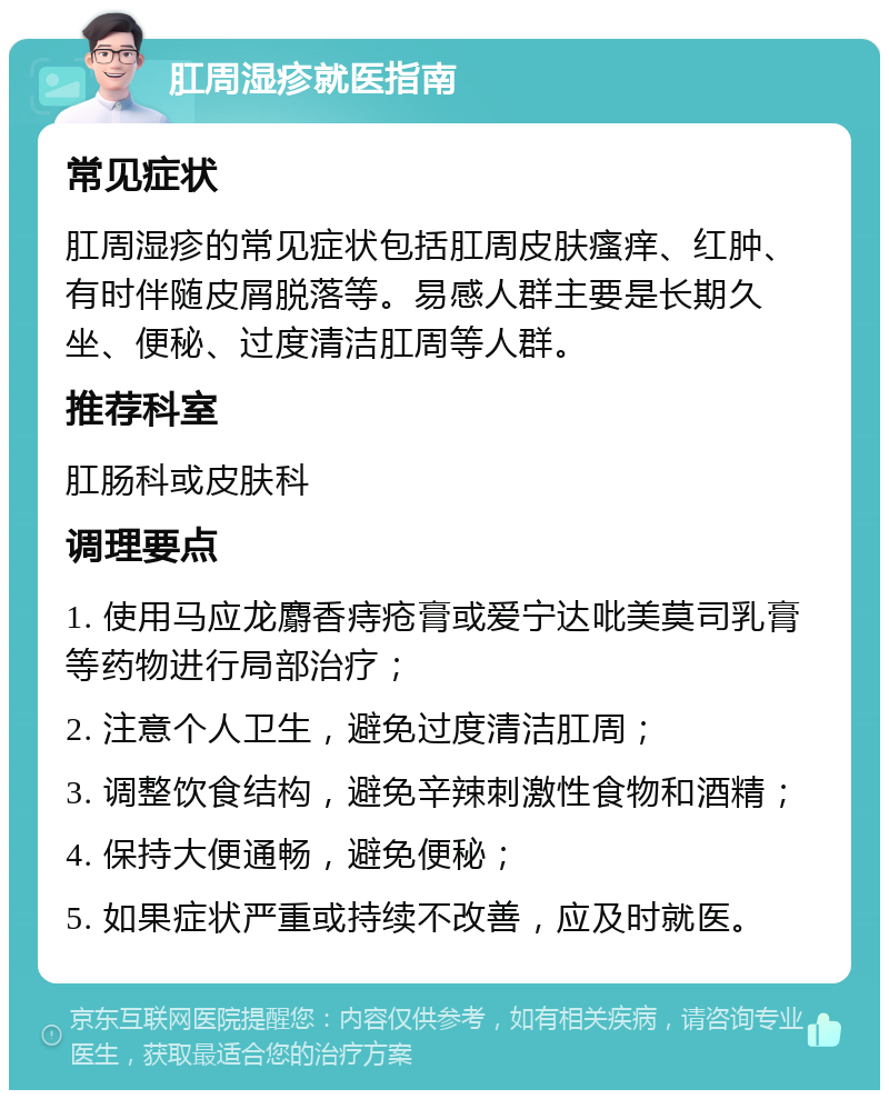 肛周湿疹就医指南 常见症状 肛周湿疹的常见症状包括肛周皮肤瘙痒、红肿、有时伴随皮屑脱落等。易感人群主要是长期久坐、便秘、过度清洁肛周等人群。 推荐科室 肛肠科或皮肤科 调理要点 1. 使用马应龙麝香痔疮膏或爱宁达吡美莫司乳膏等药物进行局部治疗； 2. 注意个人卫生，避免过度清洁肛周； 3. 调整饮食结构，避免辛辣刺激性食物和酒精； 4. 保持大便通畅，避免便秘； 5. 如果症状严重或持续不改善，应及时就医。