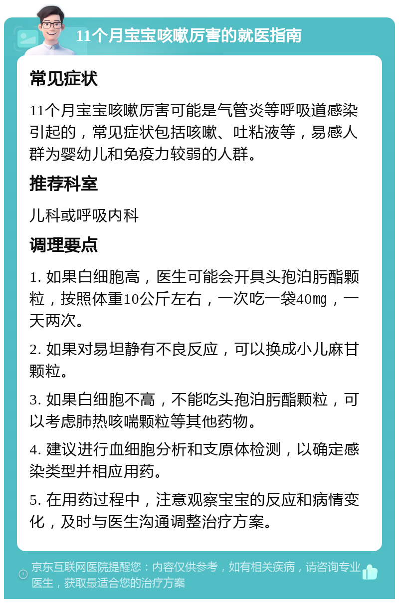 11个月宝宝咳嗽厉害的就医指南 常见症状 11个月宝宝咳嗽厉害可能是气管炎等呼吸道感染引起的，常见症状包括咳嗽、吐粘液等，易感人群为婴幼儿和免疫力较弱的人群。 推荐科室 儿科或呼吸内科 调理要点 1. 如果白细胞高，医生可能会开具头孢泊肟酯颗粒，按照体重10公斤左右，一次吃一袋40㎎，一天两次。 2. 如果对易坦静有不良反应，可以换成小儿麻甘颗粒。 3. 如果白细胞不高，不能吃头孢泊肟酯颗粒，可以考虑肺热咳喘颗粒等其他药物。 4. 建议进行血细胞分析和支原体检测，以确定感染类型并相应用药。 5. 在用药过程中，注意观察宝宝的反应和病情变化，及时与医生沟通调整治疗方案。