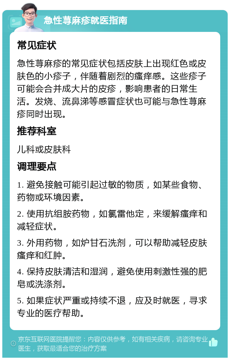 急性荨麻疹就医指南 常见症状 急性荨麻疹的常见症状包括皮肤上出现红色或皮肤色的小疹子，伴随着剧烈的瘙痒感。这些疹子可能会合并成大片的皮疹，影响患者的日常生活。发烧、流鼻涕等感冒症状也可能与急性荨麻疹同时出现。 推荐科室 儿科或皮肤科 调理要点 1. 避免接触可能引起过敏的物质，如某些食物、药物或环境因素。 2. 使用抗组胺药物，如氯雷他定，来缓解瘙痒和减轻症状。 3. 外用药物，如炉甘石洗剂，可以帮助减轻皮肤瘙痒和红肿。 4. 保持皮肤清洁和湿润，避免使用刺激性强的肥皂或洗涤剂。 5. 如果症状严重或持续不退，应及时就医，寻求专业的医疗帮助。