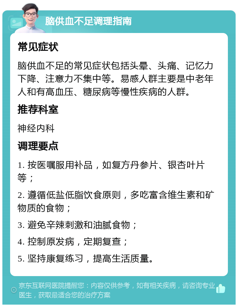 脑供血不足调理指南 常见症状 脑供血不足的常见症状包括头晕、头痛、记忆力下降、注意力不集中等。易感人群主要是中老年人和有高血压、糖尿病等慢性疾病的人群。 推荐科室 神经内科 调理要点 1. 按医嘱服用补品，如复方丹参片、银杏叶片等； 2. 遵循低盐低脂饮食原则，多吃富含维生素和矿物质的食物； 3. 避免辛辣刺激和油腻食物； 4. 控制原发病，定期复查； 5. 坚持康复练习，提高生活质量。