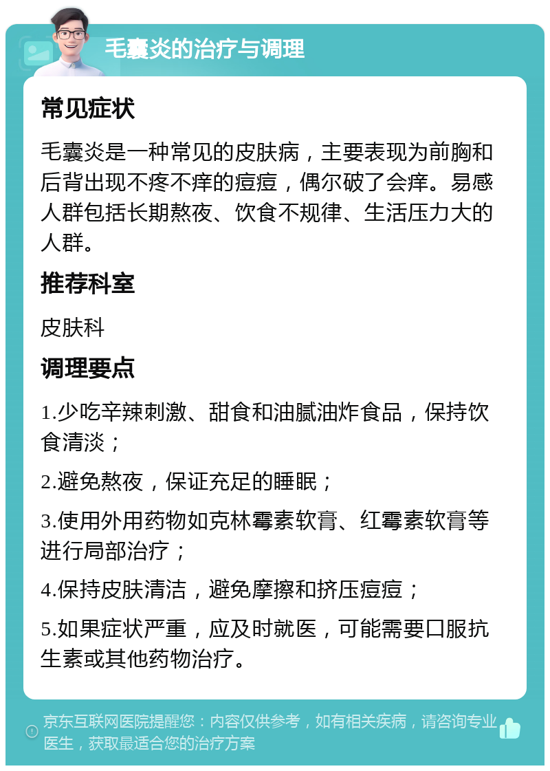 毛囊炎的治疗与调理 常见症状 毛囊炎是一种常见的皮肤病，主要表现为前胸和后背出现不疼不痒的痘痘，偶尔破了会痒。易感人群包括长期熬夜、饮食不规律、生活压力大的人群。 推荐科室 皮肤科 调理要点 1.少吃辛辣刺激、甜食和油腻油炸食品，保持饮食清淡； 2.避免熬夜，保证充足的睡眠； 3.使用外用药物如克林霉素软膏、红霉素软膏等进行局部治疗； 4.保持皮肤清洁，避免摩擦和挤压痘痘； 5.如果症状严重，应及时就医，可能需要口服抗生素或其他药物治疗。