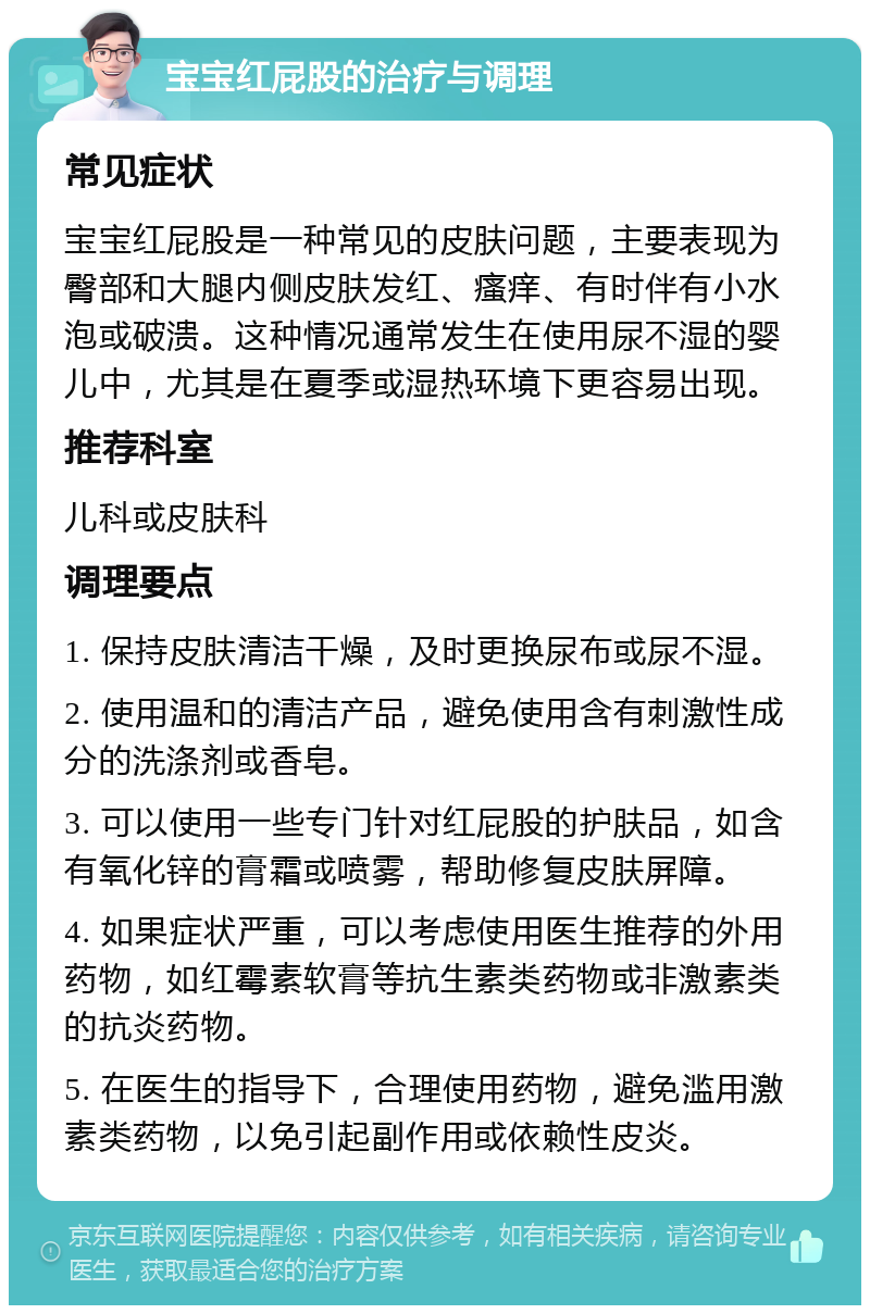 宝宝红屁股的治疗与调理 常见症状 宝宝红屁股是一种常见的皮肤问题，主要表现为臀部和大腿内侧皮肤发红、瘙痒、有时伴有小水泡或破溃。这种情况通常发生在使用尿不湿的婴儿中，尤其是在夏季或湿热环境下更容易出现。 推荐科室 儿科或皮肤科 调理要点 1. 保持皮肤清洁干燥，及时更换尿布或尿不湿。 2. 使用温和的清洁产品，避免使用含有刺激性成分的洗涤剂或香皂。 3. 可以使用一些专门针对红屁股的护肤品，如含有氧化锌的膏霜或喷雾，帮助修复皮肤屏障。 4. 如果症状严重，可以考虑使用医生推荐的外用药物，如红霉素软膏等抗生素类药物或非激素类的抗炎药物。 5. 在医生的指导下，合理使用药物，避免滥用激素类药物，以免引起副作用或依赖性皮炎。