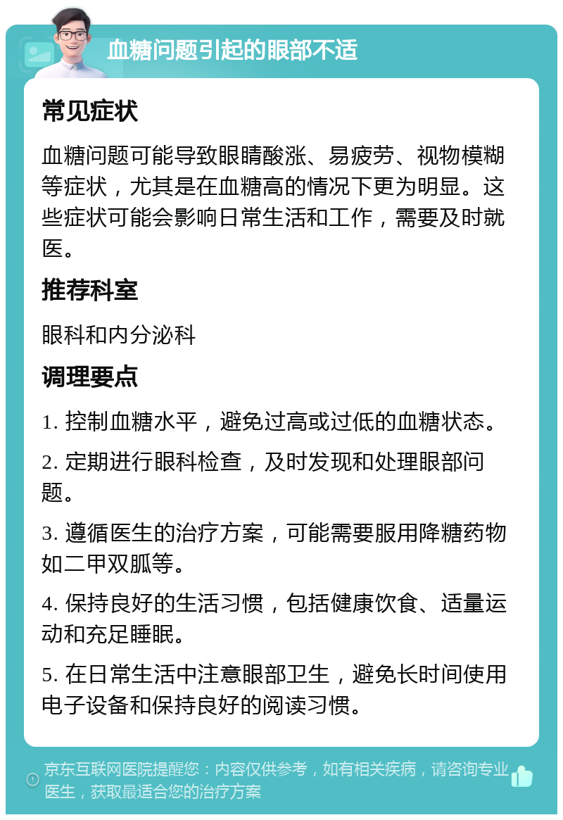 血糖问题引起的眼部不适 常见症状 血糖问题可能导致眼睛酸涨、易疲劳、视物模糊等症状，尤其是在血糖高的情况下更为明显。这些症状可能会影响日常生活和工作，需要及时就医。 推荐科室 眼科和内分泌科 调理要点 1. 控制血糖水平，避免过高或过低的血糖状态。 2. 定期进行眼科检查，及时发现和处理眼部问题。 3. 遵循医生的治疗方案，可能需要服用降糖药物如二甲双胍等。 4. 保持良好的生活习惯，包括健康饮食、适量运动和充足睡眠。 5. 在日常生活中注意眼部卫生，避免长时间使用电子设备和保持良好的阅读习惯。