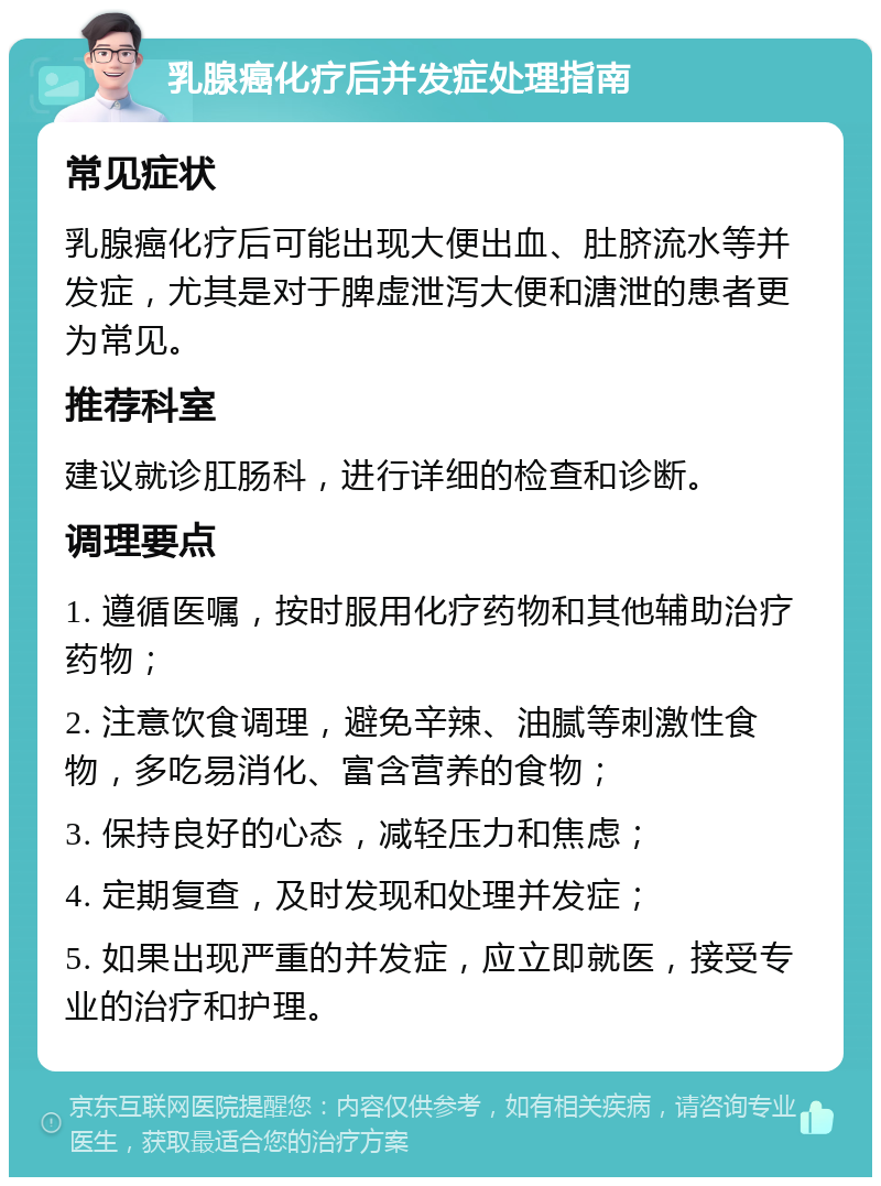 乳腺癌化疗后并发症处理指南 常见症状 乳腺癌化疗后可能出现大便出血、肚脐流水等并发症，尤其是对于脾虚泄泻大便和溏泄的患者更为常见。 推荐科室 建议就诊肛肠科，进行详细的检查和诊断。 调理要点 1. 遵循医嘱，按时服用化疗药物和其他辅助治疗药物； 2. 注意饮食调理，避免辛辣、油腻等刺激性食物，多吃易消化、富含营养的食物； 3. 保持良好的心态，减轻压力和焦虑； 4. 定期复查，及时发现和处理并发症； 5. 如果出现严重的并发症，应立即就医，接受专业的治疗和护理。