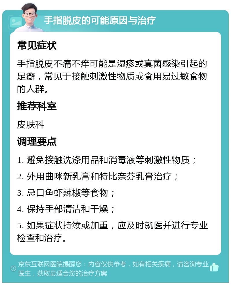 手指脱皮的可能原因与治疗 常见症状 手指脱皮不痛不痒可能是湿疹或真菌感染引起的足癣，常见于接触刺激性物质或食用易过敏食物的人群。 推荐科室 皮肤科 调理要点 1. 避免接触洗涤用品和消毒液等刺激性物质； 2. 外用曲咪新乳膏和特比奈芬乳膏治疗； 3. 忌口鱼虾辣椒等食物； 4. 保持手部清洁和干燥； 5. 如果症状持续或加重，应及时就医并进行专业检查和治疗。