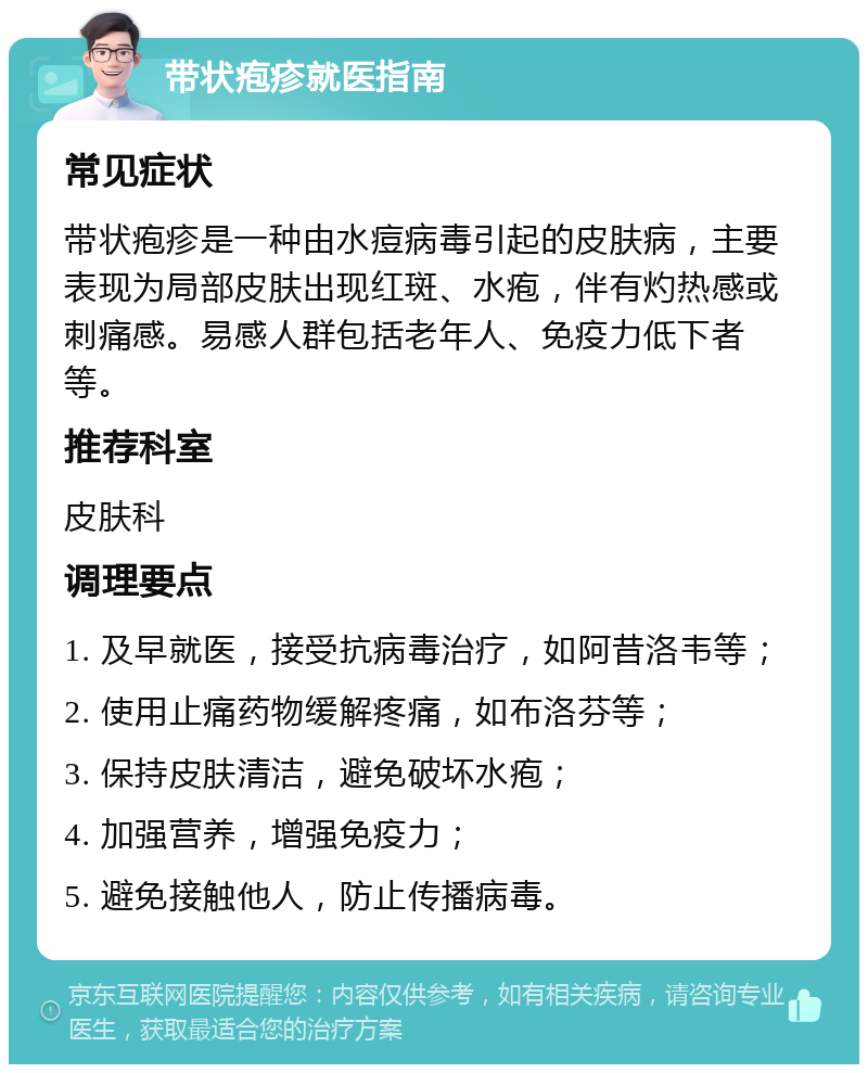 带状疱疹就医指南 常见症状 带状疱疹是一种由水痘病毒引起的皮肤病，主要表现为局部皮肤出现红斑、水疱，伴有灼热感或刺痛感。易感人群包括老年人、免疫力低下者等。 推荐科室 皮肤科 调理要点 1. 及早就医，接受抗病毒治疗，如阿昔洛韦等； 2. 使用止痛药物缓解疼痛，如布洛芬等； 3. 保持皮肤清洁，避免破坏水疱； 4. 加强营养，增强免疫力； 5. 避免接触他人，防止传播病毒。