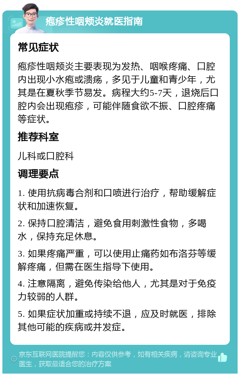 疱疹性咽颊炎就医指南 常见症状 疱疹性咽颊炎主要表现为发热、咽喉疼痛、口腔内出现小水疱或溃疡，多见于儿童和青少年，尤其是在夏秋季节易发。病程大约5-7天，退烧后口腔内会出现疱疹，可能伴随食欲不振、口腔疼痛等症状。 推荐科室 儿科或口腔科 调理要点 1. 使用抗病毒合剂和口喷进行治疗，帮助缓解症状和加速恢复。 2. 保持口腔清洁，避免食用刺激性食物，多喝水，保持充足休息。 3. 如果疼痛严重，可以使用止痛药如布洛芬等缓解疼痛，但需在医生指导下使用。 4. 注意隔离，避免传染给他人，尤其是对于免疫力较弱的人群。 5. 如果症状加重或持续不退，应及时就医，排除其他可能的疾病或并发症。