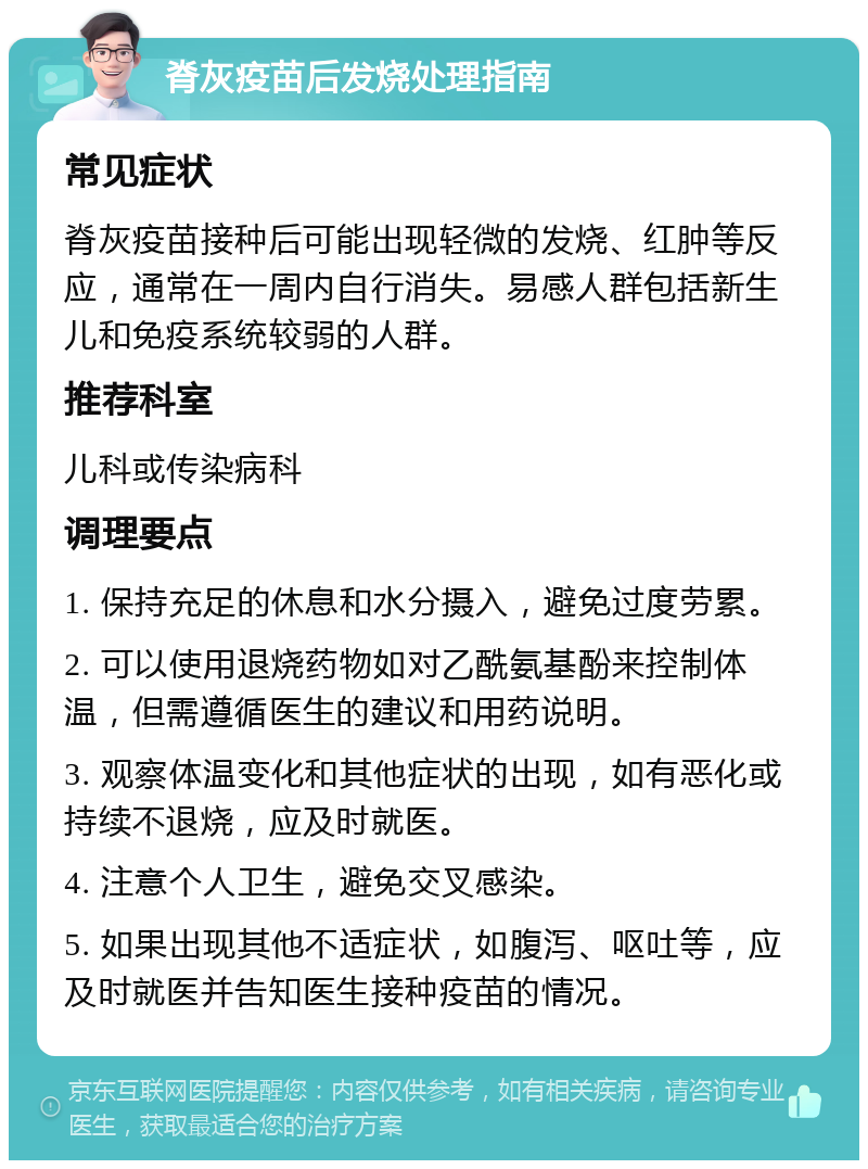 脊灰疫苗后发烧处理指南 常见症状 脊灰疫苗接种后可能出现轻微的发烧、红肿等反应，通常在一周内自行消失。易感人群包括新生儿和免疫系统较弱的人群。 推荐科室 儿科或传染病科 调理要点 1. 保持充足的休息和水分摄入，避免过度劳累。 2. 可以使用退烧药物如对乙酰氨基酚来控制体温，但需遵循医生的建议和用药说明。 3. 观察体温变化和其他症状的出现，如有恶化或持续不退烧，应及时就医。 4. 注意个人卫生，避免交叉感染。 5. 如果出现其他不适症状，如腹泻、呕吐等，应及时就医并告知医生接种疫苗的情况。