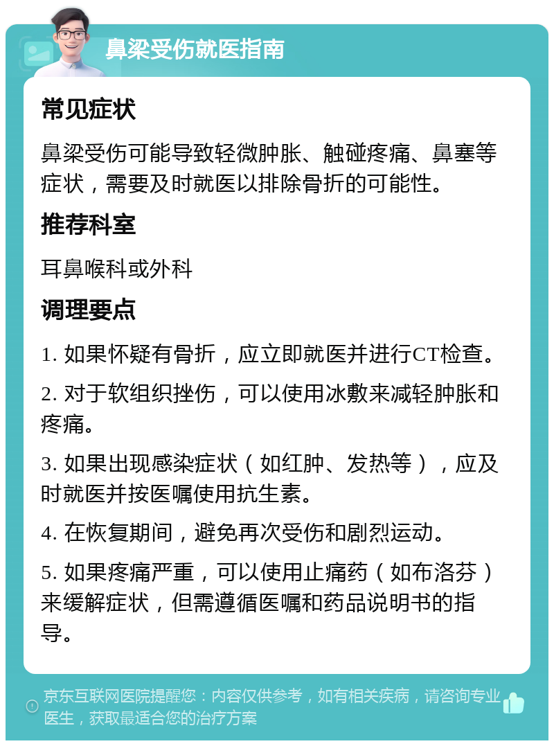 鼻梁受伤就医指南 常见症状 鼻梁受伤可能导致轻微肿胀、触碰疼痛、鼻塞等症状，需要及时就医以排除骨折的可能性。 推荐科室 耳鼻喉科或外科 调理要点 1. 如果怀疑有骨折，应立即就医并进行CT检查。 2. 对于软组织挫伤，可以使用冰敷来减轻肿胀和疼痛。 3. 如果出现感染症状（如红肿、发热等），应及时就医并按医嘱使用抗生素。 4. 在恢复期间，避免再次受伤和剧烈运动。 5. 如果疼痛严重，可以使用止痛药（如布洛芬）来缓解症状，但需遵循医嘱和药品说明书的指导。